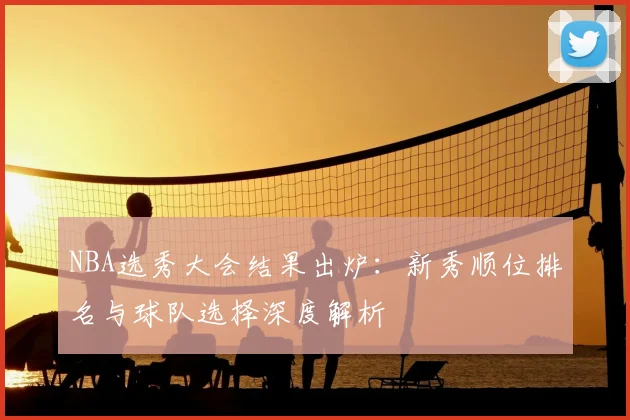 NBA选秀大会结果出炉：新秀顺位排名与球队选择深度解析