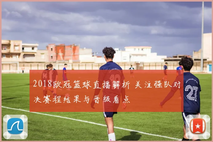 2018欧冠篮球直播解析 关注强队对决赛程结果与晋级看点