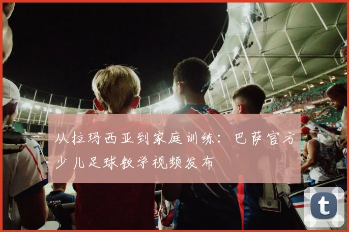 从拉玛西亚到家庭训练:巴萨官方少儿足球教学视频发布