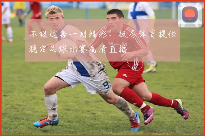 不错过每一刻精彩！极尽体育提供稳定足球比赛高清直播