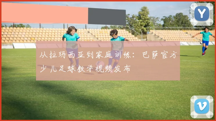 从拉玛西亚到家庭训练:巴萨官方少儿足球教学视频发布