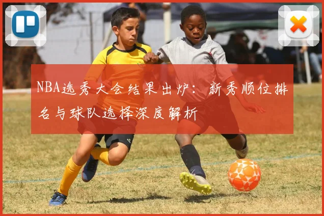 NBA选秀大会结果出炉：新秀顺位排名与球队选择深度解析