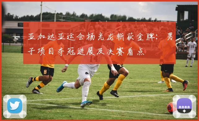 亚加达亚运会杨光龙斩获金牌：男子项目夺冠进展及决赛看点