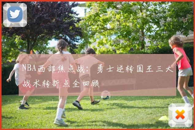 NBA西部焦点战：勇士逆转国王三大战术转折点全回顾