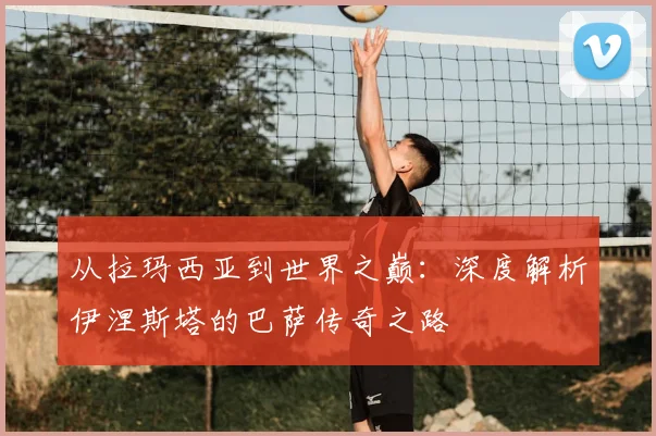 从拉玛西亚到世界之巅:深度解析伊涅斯塔的巴萨传奇之路