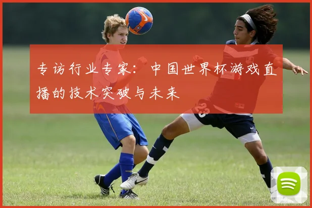 专访行业专家：中国世界杯游戏直播的技术突破与未来