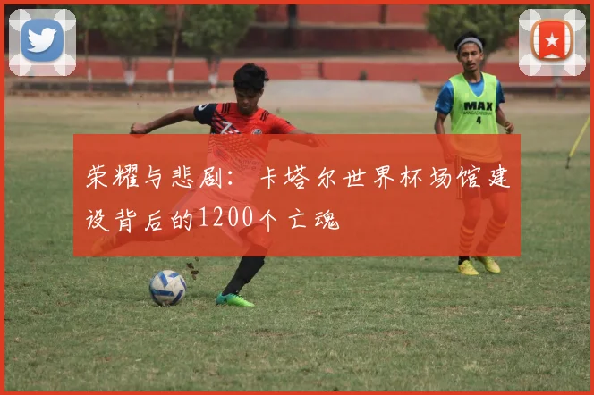 荣耀与悲剧：卡塔尔世界杯场馆建设背后的1200个亡魂