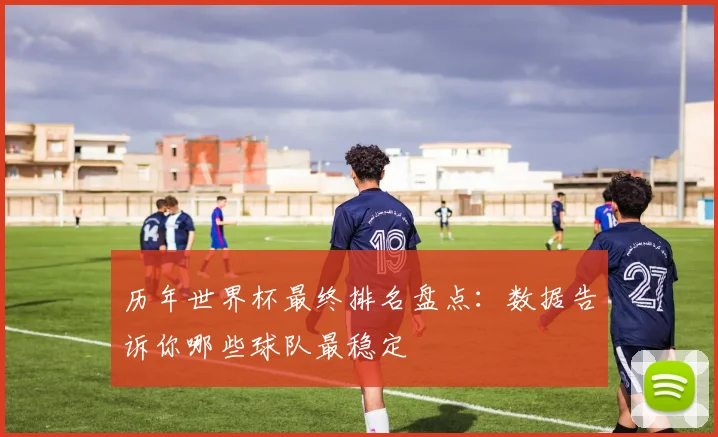 历年世界杯最终排名盘点:数据告诉你哪些球队最稳定