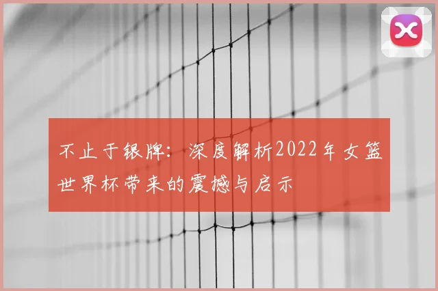 不止于银牌:深度解析2022年女篮世界杯带来的震撼与启示