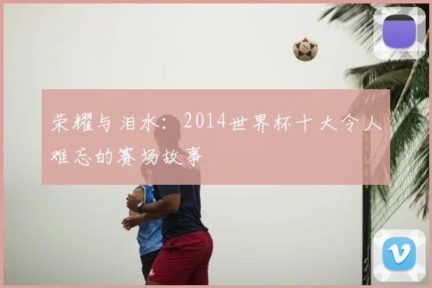 荣耀与泪水：2014世界杯十大令人难忘的赛场故事