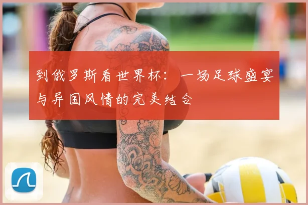 到俄罗斯看世界杯：一场足球盛宴与异国风情的完美结合