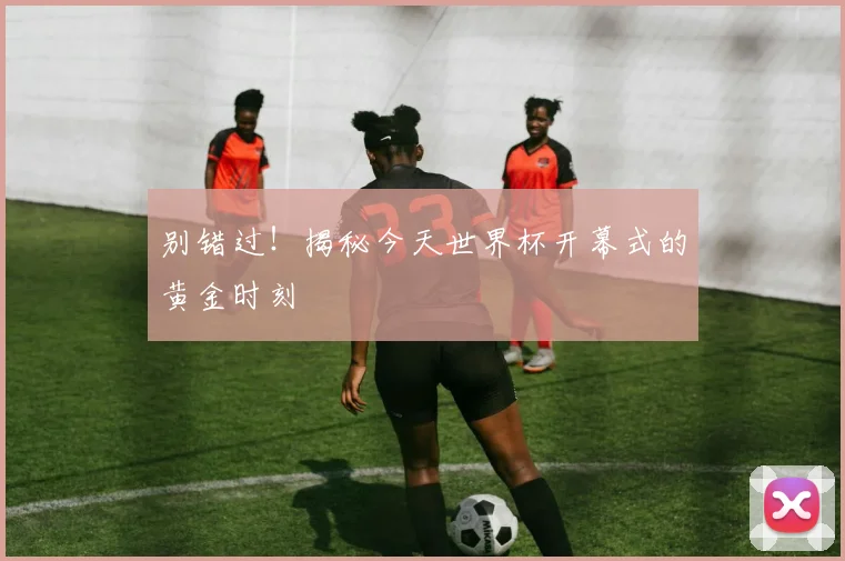 别错过！揭秘今天世界杯开幕式的黄金时刻